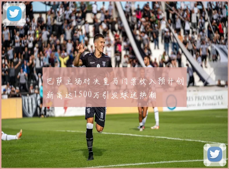 巴萨主场对决皇马门票收入预计创新高达1500万引发球迷热潮