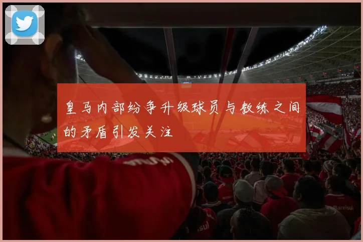 皇马内部纷争升级球员与教练之间的矛盾引发关注