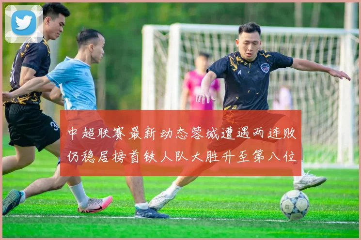 中超联赛最新动态蓉城遭遇两连败仍稳居榜首铁人队大胜升至第八位