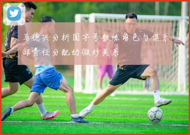 马德兴分析国字号教练角色与俱乐部责任分配的微妙关系