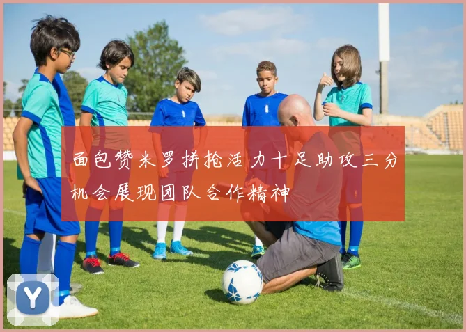 面包赞米罗拼抢活力十足助攻三分机会展现团队合作精神