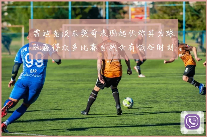 雷迪克谈东契奇表现起伏称其为球队赢得众多比赛自然会有低谷时刻