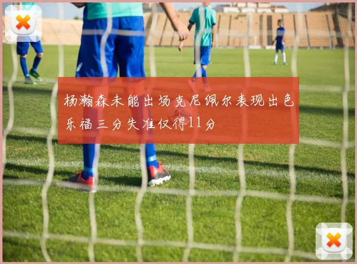 杨瀚森未能出场克尼佩尔表现出色乐福三分失准仅得11分