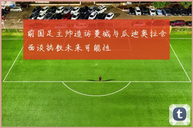 前国足主帅造访曼城与瓜迪奥拉会面谈执教未来可能性