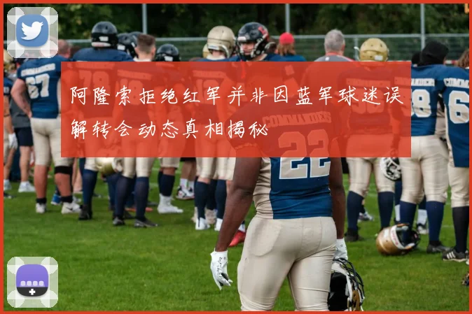 阿隆索拒绝红军并非因蓝军球迷误解转会动态真相揭秘