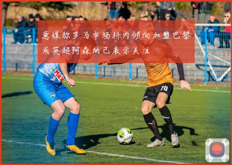 意媒称罗马中场科内倾向加盟巴黎或英超阿森纳已表示关注