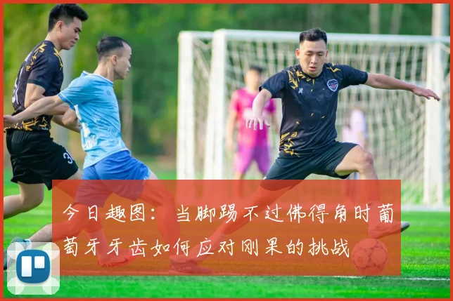 今日趣图：当脚踢不过佛得角时葡萄牙牙齿如何应对刚果的挑战