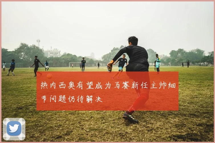 热内西奥有望成为马赛新任主帅细节问题仍待解决