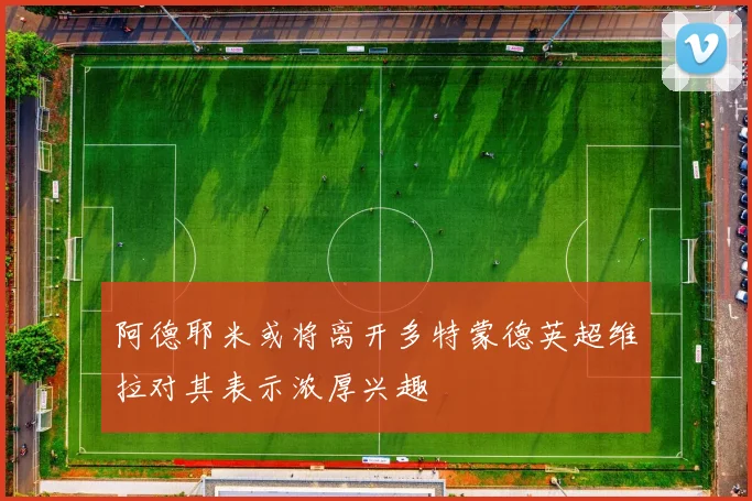 阿德耶米或将离开多特蒙德英超维拉对其表示浓厚兴趣