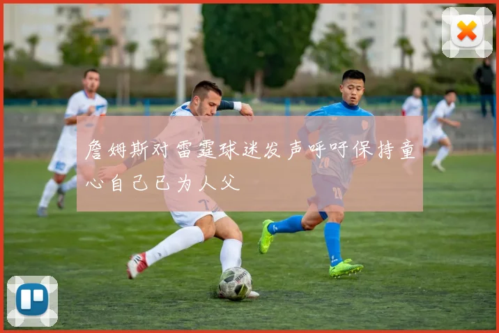詹姆斯对雷霆球迷发声呼吁保持童心自己已为人父